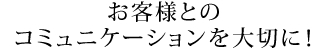 お客様とのコミュニケーションを大切に!